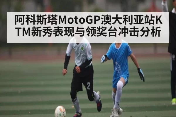 阿科斯塔MotoGP澳大利亚站KTM新秀表现与领奖台冲击分析