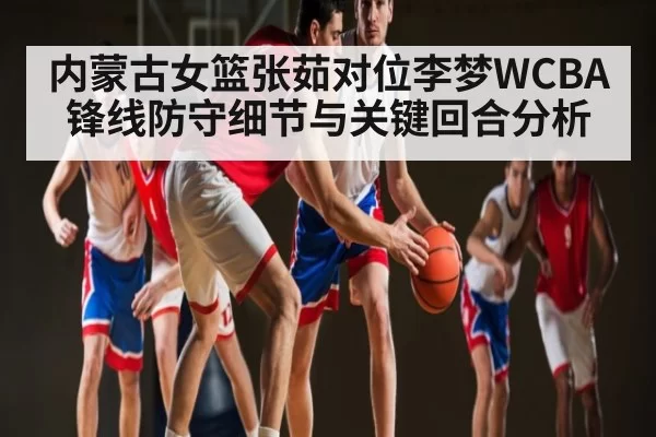 内蒙古女篮张茹对位李梦WCBA锋线防守细节与关键回合分析