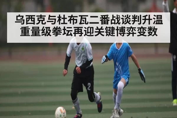 乌西克与杜布瓦二番战谈判升温重量级拳坛再迎关键博弈变数